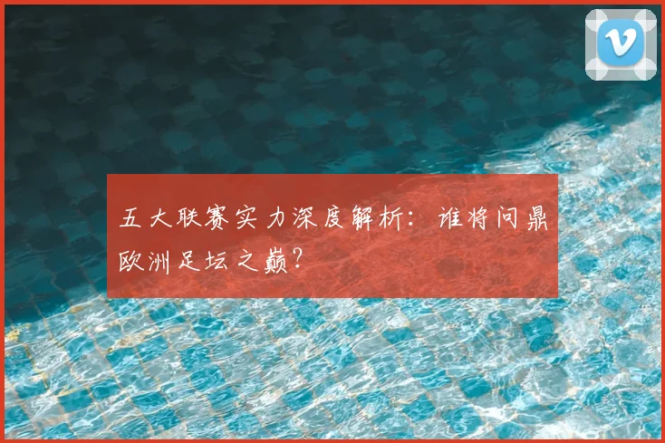 五大联赛实力深度解析:谁将问鼎欧洲足坛之巅?