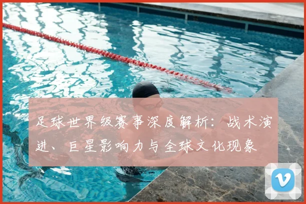 足球世界级赛事深度解析：战术演进、巨星影响力与全球文化现象