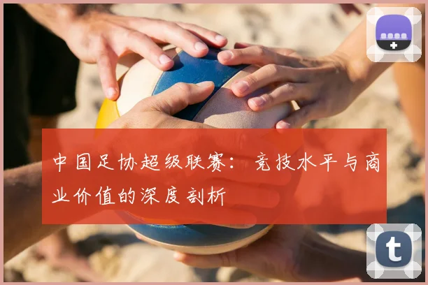 中国足协超级联赛:竞技水平与商业价值的深度剖析