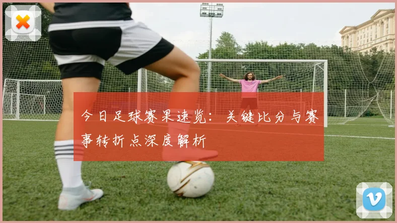 今日足球赛果速览：关键比分与赛事转折点深度解析