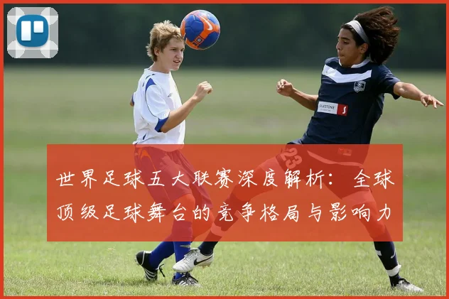世界足球五大联赛深度解析：全球顶级足球舞台的竞争格局与影响力