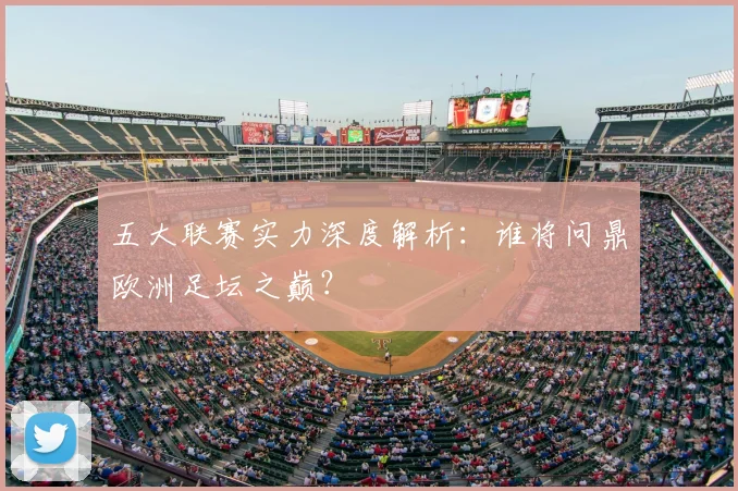 五大联赛实力深度解析:谁将问鼎欧洲足坛之巅?