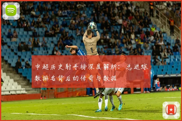 中超历史射手榜深度解析:总进球数排名背后的传奇与数据