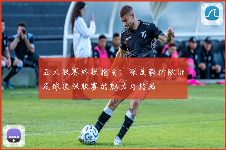 五大联赛终极指南:深度解析欧洲足球顶级联赛的魅力与格局