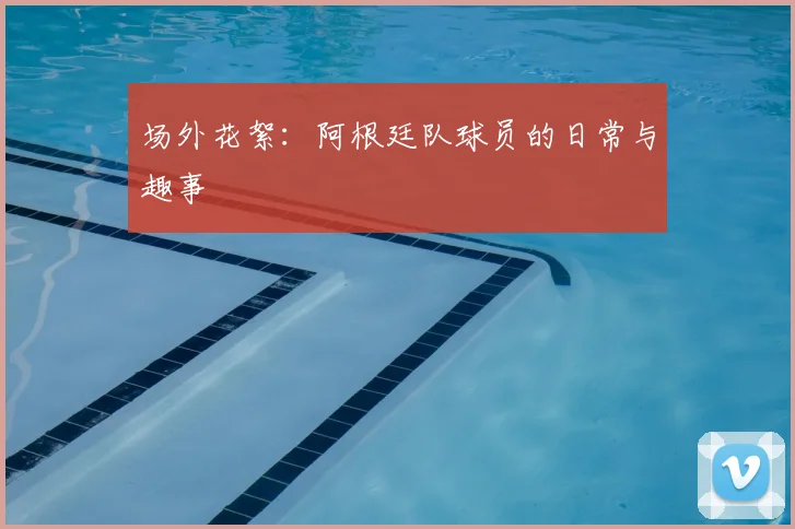 场外花絮:阿根廷队球员的日常与趣事